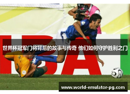 世界杯冠军门将背后的故事与传奇 他们如何守护胜利之门