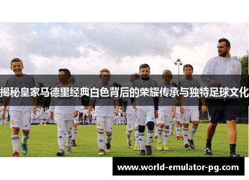 揭秘皇家马德里经典白色背后的荣耀传承与独特足球文化 揭秘皇家马德里经典白色背后的荣耀传承与独特足球文化