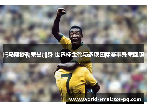 托马斯穆勒荣誉加身 世界杯金靴与多项国际赛事殊荣回顾 托马斯穆勒荣誉加身 世界杯金靴与多项国际赛事殊荣回顾