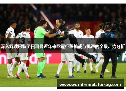 深入解读巴黎圣日耳曼近年来欧冠征程挑战与机遇的全景走势分析