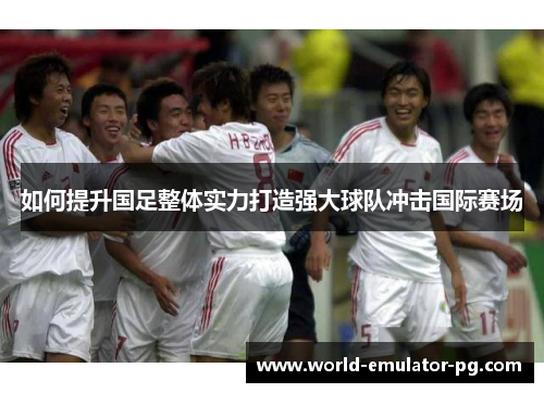 如何提升国足整体实力打造强大球队冲击国际赛场