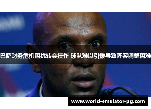 巴萨财务危机困扰转会操作 球队难以引援导致阵容调整困难