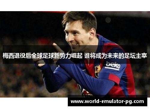 梅西退役后全球足球新势力崛起 谁将成为未来的足坛主宰