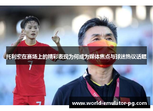 托利索在赛场上的精彩表现为何成为媒体焦点与球迷热议话题 托利索在赛场上的精彩表现为何成为媒体焦点与球迷热议话题