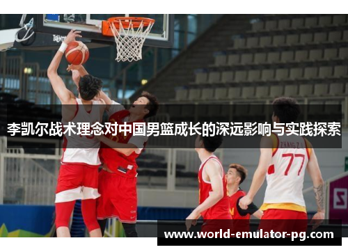 李凯尔战术理念对中国男篮成长的深远影响与实践探索 李凯尔战术理念对中国男篮成长的深远影响与实践探索