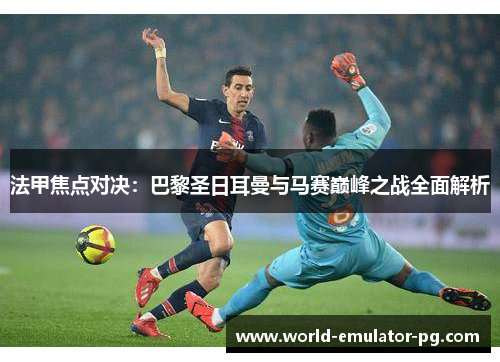 法甲焦点对决:巴黎圣日耳曼与马赛巅峰之战全面解析 法甲焦点对决:巴黎圣日耳曼与马赛巅峰之战全面解析