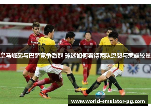 皇马崛起与巴萨竞争激烈 球迷如何看待两队恩怨与荣耀较量 皇马崛起与巴萨竞争激烈 球迷如何看待两队恩怨与荣耀较量