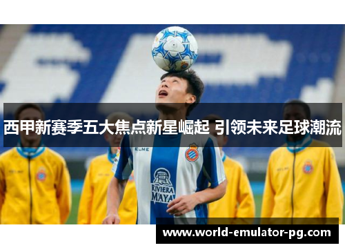 西甲新赛季五大焦点新星崛起 引领未来足球潮流 西甲新赛季五大焦点新星崛起 引领未来足球潮流