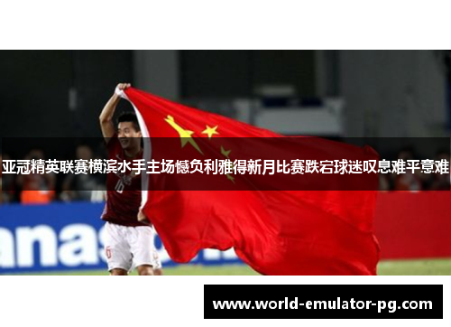 亚冠精英联赛横滨水手主场憾负利雅得新月比赛跌宕球迷叹息难平意难 亚冠精英联赛横滨水手主场憾负利雅得新月比赛跌宕球迷叹息难平意难